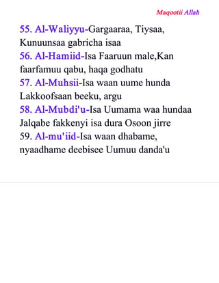 Maqootii Allah
55. Al­Waliyyu­Gargaaraa, Tiysaa,
Kunuunsaa gabricha isaa
56. Al­Hamiid­Isa Faaruun male,Kan
faarfamuu qabu, haqa godhatu
57. Al­Muhsii­Isa waan uume hunda
Lakkoofsaan beeku, argu
58. Al­Mubdi'u­Isa Uumama waa hundaa
Jalqabe fakkenyi isa dura Osoon jirre
59. Al­mu'iid­Isa waan dhabame,
nyaadhame deebisee Uumuu danda'u
 