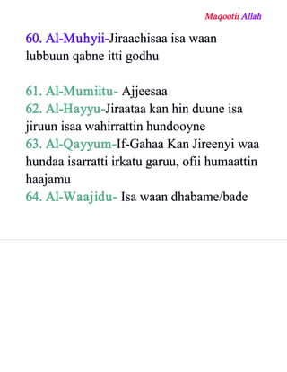 Maqootii Allah
60. Al­Muhyii­Jiraachisaa isa waan
lubbuun qabne itti godhu
61. Al­Mumiitu­ Ajjeesaa
62. Al­Hayyu­Jiraataa kan hin duune isa
jiruun isaa wahirrattin hundooyne
63. Al­Qayyum­If­Gahaa Kan Jireenyi waa
hundaa isarratti irkatu garuu, ofii humaattin
haajamu
64. Al­Waajidu­ Isa waan dhabame/bade
 