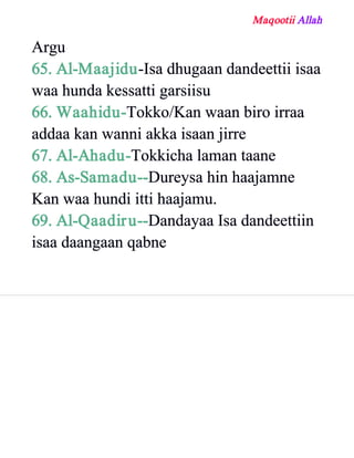 Maqootii Allah
Argu
65. Al­Maajidu­Isa dhugaan dandeettii isaa
waa hunda kessatti garsiisu
66. Waahidu­Tokko/Kan waan biro irraa
addaa kan wanni akka isaan jirre
67. Al­Ahadu­Tokkicha laman taane
68. As­Samadu­­Dureysa hin haajamne
Kan waa hundi itti haajamu.
69. Al­Qaadiru­­Dandayaa Isa dandeettiin
isaa daangaan qabne
 