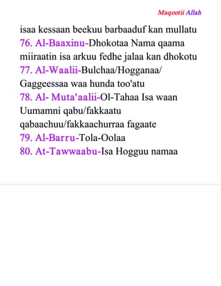 Maqootii Allah
isaa kessaan beekuu barbaaduf kan mullatu
76. Al­Baaxinu­Dhokotaa Nama qaama
miiraatin isa arkuu fedhe jalaa kan dhokotu
77. Al­Waalii­Bulchaa/Hogganaa/
Gaggeessaa waa hunda too'atu
78. Al­ Muta'aalii­Ol­Tahaa Isa waan
Uumamni qabu/fakkaatu
qabaachuu/fakkaachurraa fagaate
79. Al­Barru­Tola­Oolaa
80. At­Tawwaabu­Isa Hogguu namaa
 