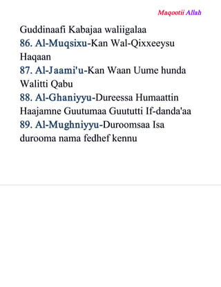 Maqootii Allah
Guddinaafi Kabajaa waliigalaa
86. Al­Muqsixu­Kan Wal­Qixxeeysu
Haqaan
87. Al­Jaami'u­Kan Waan Uume hunda
Walitti Qabu
88. Al­Ghaniyyu­Dureessa Humaattin
Haajamne Guutumaa Guututti If­danda'aa
89. Al­Mughniyyu­Duroomsaa Isa
durooma nama fedhef kennu
 