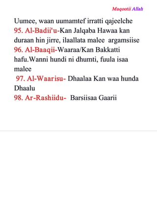 Maqootii Allah
Uumee, waan uumamtef irratti qajeelche
95. Al­Badii'u­Kan Jalqaba Hawaa kan
duraan hin jirre, ilaallata malee argamsiise
96. Al­Baaqii­Waaraa/Kan Bakkatti
hafu.Wanni hundi ni dhumti, fuula isaa
malee
97. Al­Waarisu­ Dhaalaa Kan waa hunda
Dhaalu
98. Ar­Rashiidu­ Barsiisaa Gaarii
 