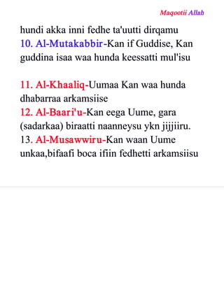 Maqootii Allah
hundi akka inni fedhe ta'uutti dirqamu
10. Al­Mutakabbir­Kan if Guddise, Kan
guddina isaa waa hunda keessatti mul'isu
11. Al­Khaaliq­Uumaa Kan waa hunda
dhabarraa arkamsiise
12. Al­Baari'u­Kan eega Uume, gara
(sadarkaa) biraatti naanneysu ykn jijjiiru.
13. Al­Musawwiru­Kan waan Uume
unkaa,bifaafi boca ifiin fedhetti arkamsiisu
 