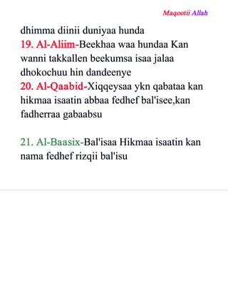 Maqootii Allah
dhimma diinii duniyaa hunda
19. Al­Aliim­Beekhaa waa hundaa Kan
wanni takkallen beekumsa isaa jalaa
dhokochuu hin dandeenye
20. Al­Qaabid­Xiqqeysaa ykn qabataa kan
hikmaa isaatin abbaa fedhef bal'isee,kan
fadherraa gabaabsu
21. Al­Baasix­Bal'isaa Hikmaa isaatin kan
nama fedhef rizqii bal'isu
 