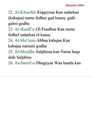 Maqootii Allah
22. Al­Khaafid­Xiqqeysaa Kan sadarkaa
(kabajaa) nama fedhee gad buusu, gadi­
galoo godhu
23. Ar­Raafi'u­Ol­Fuudhaa Kan nama
fedhef sadarkaa ol kaasu
24. Al­Mu'izzu­Abbaa kabajaa Kan
kabajaa namatti godhu
25. Al­Muzillu­Salphisaa kan Nama haqa
dide Salphisu
26. As­Samii'u­Dhageyaa Waa hunda kan
 