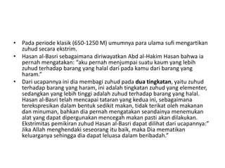 • Pada periode klasik (650-1250 M) umumnya para ulama sufi mengartikan
zuhud secara ekstrim.
• Hasan al-Basri sebagaimana diriwayatkan Abd al-Hakim Hasan bahwa ia
pernah mengatakan: “aku pernah menjumpai suatu kaum yang lebih
zuhud terhadap barang yang halal dari pada kamu dari barang yang
haram.”
• Dari ucapannya ini dia membagi zuhud pada dua tingkatan, yaitu zuhud
terhadap barang yang haram, ini adalah tingkatan zuhud yang elementer,
sedangkan yang lebih tinggi adalah zuhud terhadap barang yang halal.
Hasan al-Basri telah mencapai tataran yang kedua ini, sebagaimana
terekspresikan dalam bentuk sedikit makan, tidak terikat oleh makanan
dan minuman, bahkan dia pernah mengatakan seandainya menemukan
alat yang dapat dipergunakan mencegah makan pasti akan dilakukan.
Ekstrimitas pemikiran zuhud Hasan al-Basri dapat dilihat dari ucapannya:”
Jika Allah menghendaki seseorang itu baik, maka Dia mematikan
keluarganya sehingga dia dapat leluasa dalam beribadah.”
 