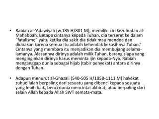 • Rabiah al-‘Adawiyah (w.185 H/801 M), memiliki ciri kezuhudan al-
Mahabbah. Betapa cintanya kepada Tuhan, dia terseret ke dalam
“fatalisme” yaitu ketika dia sakit dia tidak mau mendoa dan
didoakan karena semua itu adalah kehendak kekasihnya Tuhan.”
Cintanya yang membara itu menjadikan dia membujang selama-
lamanya. Alasannya dirinya adalah milik Tuhan, barang siapa yang
menginginkan dirinya harus meminta ijin kepada-Nya. Rabiah
menganggap dunia sebagai hijab (tabir penyekat) antara dirinya
dengan Tuhan.
• Adapun menurut al-Ghazali (540-505 H/1058-1111 M) hakekat
zuhud ialah berpaling dari sesuatu yang dibenci kepada sesuatu
yang lebih baik, benci dunia mencintai akhirat, atau berpaling dari
selain Allah kepada Allah SWT semata-mata.
 