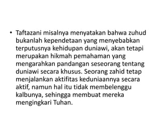 • Taftazani misalnya menyatakan bahwa zuhud
bukanlah kependetaan yang menyebabkan
terputusnya kehidupan duniawi, akan tetapi
merupakan hikmah pemahaman yang
mengarahkan pandangan seseorang tentang
duniawi secara khusus. Seorang zahid tetap
menjalankan aktifitas keduniaannya secara
aktif, namun hal itu tidak membelenggu
kalbunya, sehingga membuat mereka
mengingkari Tuhan.
 