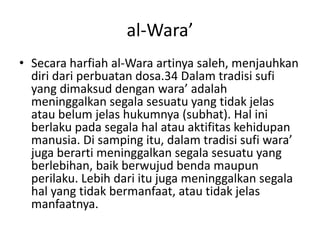 al-Wara’
• Secara harfiah al-Wara artinya saleh, menjauhkan
diri dari perbuatan dosa.34 Dalam tradisi sufi
yang dimaksud dengan wara’ adalah
meninggalkan segala sesuatu yang tidak jelas
atau belum jelas hukumnya (subhat). Hal ini
berlaku pada segala hal atau aktifitas kehidupan
manusia. Di samping itu, dalam tradisi sufi wara’
juga berarti meninggalkan segala sesuatu yang
berlebihan, baik berwujud benda maupun
perilaku. Lebih dari itu juga meninggalkan segala
hal yang tidak bermanfaat, atau tidak jelas
manfaatnya.
 