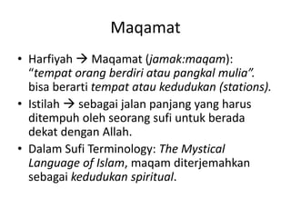 Maqamat
• Harfiyah  Maqamat (jamak:maqam):
“tempat orang berdiri atau pangkal mulia”.
bisa berarti tempat atau kedudukan (stations).
• Istilah  sebagai jalan panjang yang harus
ditempuh oleh seorang sufi untuk berada
dekat dengan Allah.
• Dalam Sufi Terminology: The Mystical
Language of Islam, maqam diterjemahkan
sebagai kedudukan spiritual.
 