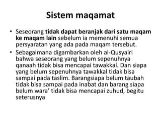 Sistem maqamat
• Seseorang tidak dapat beranjak dari satu maqam
ke maqam lain sebelum ia memenuhi semua
persyaratan yang ada pada maqam tersebut.
• Sebagaimana digambarkan oleh al-Qusyairi
bahwa seseorang yang belum sepenuhnya
qanaah tidak bisa mencapai tawakkal. Dan siapa
yang belum sepenuhnya tawakkal tidak bisa
sampai pada taslim. Barangsiapa belum taubah
tidak bisa sampai pada inabat dan barang siapa
belum wara’ tidak bisa mencapai zuhud, begitu
seterusnya
 