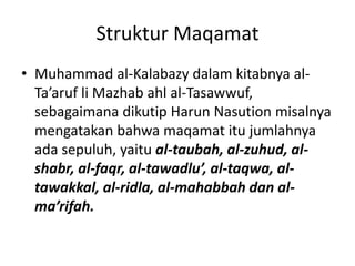 Struktur Maqamat
• Muhammad al-Kalabazy dalam kitabnya al-
Ta’aruf li Mazhab ahl al-Tasawwuf,
sebagaimana dikutip Harun Nasution misalnya
mengatakan bahwa maqamat itu jumlahnya
ada sepuluh, yaitu al-taubah, al-zuhud, al-
shabr, al-faqr, al-tawadlu’, al-taqwa, al-
tawakkal, al-ridla, al-mahabbah dan al-
ma’rifah.
 