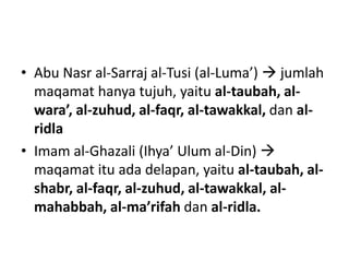 • Abu Nasr al-Sarraj al-Tusi (al-Luma’)  jumlah
maqamat hanya tujuh, yaitu al-taubah, al-
wara’, al-zuhud, al-faqr, al-tawakkal, dan al-
ridla
• Imam al-Ghazali (Ihya’ Ulum al-Din) 
maqamat itu ada delapan, yaitu al-taubah, al-
shabr, al-faqr, al-zuhud, al-tawakkal, al-
mahabbah, al-ma’rifah dan al-ridla.
 