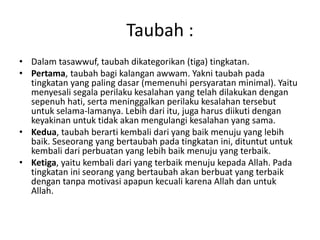 Taubah :
• Dalam tasawwuf, taubah dikategorikan (tiga) tingkatan.
• Pertama, taubah bagi kalangan awwam. Yakni taubah pada
tingkatan yang paling dasar (memenuhi persyaratan minimal). Yaitu
menyesali segala perilaku kesalahan yang telah dilakukan dengan
sepenuh hati, serta meninggalkan perilaku kesalahan tersebut
untuk selama-lamanya. Lebih dari itu, juga harus diikuti dengan
keyakinan untuk tidak akan mengulangi kesalahan yang sama.
• Kedua, taubah berarti kembali dari yang baik menuju yang lebih
baik. Seseorang yang bertaubah pada tingkatan ini, dituntut untuk
kembali dari perbuatan yang lebih baik menuju yang terbaik.
• Ketiga, yaitu kembali dari yang terbaik menuju kepada Allah. Pada
tingkatan ini seorang yang bertaubah akan berbuat yang terbaik
dengan tanpa motivasi apapun kecuali karena Allah dan untuk
Allah.
 