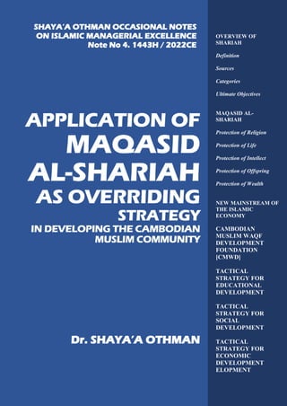 P a g e | 0
APPLICATION OF
MAQASID
AL-SHARIAH
AS OVERRIDING
STRATEGY
IN DEVELOPING THE CAMBODIAN
MUSLIM COMMUNITY
Dr. SHAYA’A OTHMAN
OVERVIEW OF
SHARIAH
Definition
Sources
Categories
Ultimate Objectives
MAQASID AL-
SHARIAH
Protection of Religion
Protection of Life
Protection of Intellect
Protection of Offspring
Protection of Wealth
NEW MAINSTREAM OF
THE ISLAMIC
ECONOMY
CAMBODIAN
MUSLIM WAQF
DEVELOPMENT
FOUNDATION
[CMWD]
TACTICAL
STRATEGY FOR
EDUCATIONAL
DEVELOPMENT
TACTICAL
STRATEGY FOR
SOCIAL
DEVELOPMENT
TACTICAL
STRATEGY FOR
ECONOMIC
DEVELOPMENT
ELOPMENT
SHAYA’A OTHMAN OCCASIONAL NOTES
ON ISLAMIC MANAGERIAL EXCELLENCE
Note No 4. 1443H / 2022CE
 