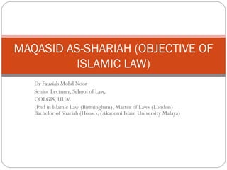MAQASID AS-SHARIAH (OBJECTIVE OF
ISLAMIC LAW)
Dr Fauziah Mohd Noor
Senior Lecturer, School of Law,
COLGIS, UUM
(Phd in Islamic Law (Birmingham), Master of Laws (London)
Bachelor of Shariah (Hons.), (Akademi Islam University Malaya)

 