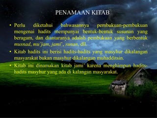 PENAMAAN KITAB

• Perlu    diketahui    bahwasannya       pembukuan-pembukuan
  mengenai hadits mempunyai bentuk-bentuk susunan yang
  beragam, dan diantaranya adalah pembukuan yang berbentuk
  musnad, mu’jam, jami’, sunan, dll.
• Kitab hadits ini berisi hadits-hadits yang masyhur dikalangan
  masyarakat bukan masyhur dikalangan muhadditsin.
• Kitab ini dinamakan kitab jami’ karena menghimpun hadits-
  hadits masyhur yang ada di kalangan masyarakat.
 