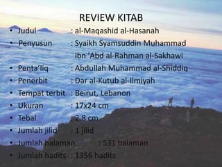 REVIEW KITAB
• Judul           : al-Maqashid al-Hasanah
• Penyusun        : Syaikh Syamsuddin Muhammad
                    ibn 'Abd al-Rahman al-Sakhawi
•   Penta’liq     : Abdullah Muhammad al-Shiddiq
•   Penerbit      : Dar al-Kutub al-Ilmiyah
•   Tempat terbit : Beirut, Lebanon
•   Ukuran        : 17x24 cm
•   Tebal         : 2.8 cm
•   Jumlah jilid  : 1 jilid
•   Jumlah halaman          : 531 halaman
•   Jumlah hadits : 1356 hadits
 