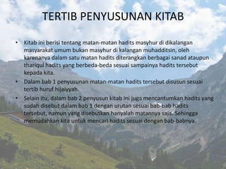 TERTIB PENYUSUNAN KITAB
• Kitab ini berisi tentang matan-matan hadits masyhur di dikalangan
  masyarakat umum bukan masyhur di kalangan muhadditsin, oleh
  karenanya dalam satu matan hadits diterangkan berbagai sanad ataupun
  thariqul hadits yang berbeda-beda sesuai sampainya hadits tersebut
  kepada kita.
• Dalam bab 1 penyusunan matan-matan hadits tersebut disusun sesuai
  tertib huruf hijaiyyah.
• Selain itu, dalam bab 2 penyusun kitab ini juga mencantumkan hadits yang
  sudah disebut dalam bab 1 dengan urutan sesuai bab-bab hadits
  tersebut, namun yang disebutkan hanyalah matannya saja. Sehingga
  memudahkan kita untuk mencari hadits sesuai dengan bab-babnya.
 
