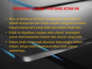 PENDAPAT ULAMA’ TENTANG KITAB INI

• Ibnu al-’Amad al-hanbali mengatakan jika kitab ini
  adalah kumpulan dari kitab suyuthi yang berisi hadits
  masyhur(populer) yang tidak ada dalam kitab lain.
• Kitab ini dijadikan rujukan oleh ulama’ muhaqqin
  untuk membebaskan hukam dan aturan yang baik.
• Dalam kitab ini banyak dijumpai kekurangan dalam
  matan, tetapi telah disempurnakan oleh ulama’
  setelahnya.
 