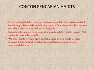 CONTOH PENCARIAN HADITS

                                                                          •
• Pencarian hadits dalam kitab ini pertama-tama, kita lihat awalan redaksi
  hadits yang dikehendaki pada fihris yang ada. Setelah melihat,kita menuju
  pada hadits berdasarkan informasi yang ada.
• Untuk hadits yang pertama, akan kita temukan dalam hadits nomor 1088.
  yaitu ada pada halaman 402.
• Walhasil, hadits ternyata laa ashla lahu. Yang artinya hadits ini tidak
  termaktub dalam kutub al-sittah, kutub al-tis’ah ataupun kutubul
  mu’tabarah lainnya.
 