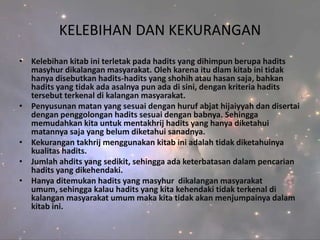 KELEBIHAN DAN KEKURANGAN
• Kelebihan kitab ini terletak pada hadits yang dihimpun berupa hadits
  masyhur dikalangan masyarakat. Oleh karena itu dlam kitab ini tidak
  hanya disebutkan hadits-hadits yang shohih atau hasan saja, bahkan
  hadits yang tidak ada asalnya pun ada di sini, dengan kriteria hadits
  tersebut terkenal di kalangan masyarakat.
• Penyusunan matan yang sesuai dengan huruf abjat hijaiyyah dan disertai
  dengan penggolongan hadits sesuai dengan babnya. Sehingga
  memudahkan kita untuk mentakhrij hadits yang hanya diketahui
  matannya saja yang belum diketahui sanadnya.
• Kekurangan takhrij menggunakan kitab ini adalah tidak diketahuinya
  kualitas hadits.
• Jumlah ahdits yang sedikit, sehingga ada keterbatasan dalam pencarian
  hadits yang dikehendaki.
• Hanya ditemukan hadits yang masyhur dikalangan masyarakat
  umum, sehingga kalau hadits yang kita kehendaki tidak terkenal di
  kalangan masyarakat umum maka kita tidak akan menjumpainya dalam
  kitab ini.
 