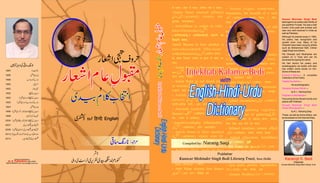 Compiled by: Narang Saqi
Intekhab Kalam-e-BediIntekhab Kalam-e-Bedi
IntekhabKalam-e-BediIntekhabKalam-e-Bedi
English-Hindi-Urdu
Dictionary
English-Hindi-Urdu
Dictionary
English-Hindi-Urdu
Dictionary
English-Hindi-Urdu
Dictionary
English-Hindi-Urdu
Dictionary
English-Hindi-Urdu
Dictionary
Chairman
Kunwar Mohinder Singh Bedi Literary Trust
Karamjit S. Bedi
Kanwar Mohinder Singh Bedi
belonged to an aristocratic family of
pre-partition Punjab. He was a well
known Urdu poet and scholar and
was very well received in India as
well as Pakistan.
Although he passed away in 1992,
his poetry has recognized and
quoted even now. Many of his
Ghazals have been sung by artists
such as Mohammad Rafi, Chitra/
Jagjit Singh and others.
His Ghazals and Mushairas are
posted on U Tube and can be
accessed by typing his name.
He had record his poetry and
autobiography as books and also
has written some books on him.
Some of these are:
— A complete
Collection of his Poetry
—
His autobiography
—
by K. L. Narang Saqi
—
Favouring Hindu-Muslim amity and
peace with Pakistan
—
by K.L. Nararng Saqi
These, as well as some others, can
be accessed on the Internet Sites.
Kuliyat-e-Sehar
Yaadon ka Jashn
Hamarey Kanwar Sahib
Paigham-e-Mohabbat
Kunwar Mohinder Singh Bedi
Sehar (Monograph)
with
Printed & Published by
, New Delhi
09810784549 Email: abdus26@hotmail.com
M. R. Publications
 