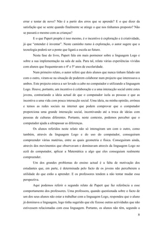 errar e tentar de novo? Não é a partir dos erros que se aprende? E o que dizer da
satisfação que se sente quando finalmente se atinge o que nos tínhamos proposto? Não
se passará o mesmo com as crianças?
       E o que Papert propõe é isso mesmo, é o incentivo à exploração e à criatividade,
já que “entender é inventar”. Neste caminho rumo à exploração, o autor sugere que a
tecnologia poderá ser a ponte que ligará a escola ao futuro.
       Nesta fase do livro, Papert fala em mais pormenor sobre a linguagem Logo e
sobre a sua implementação na sala de aula. Para tal, relata várias experiências vividas
com alunos que frequentavam o 4º e 5º anos de escolaridade.
       Num primeiro relato, o autor refere que dois alunos que nunca tinham falado um
com o outro, viram-se na situação de poderem colaborar num projecto que interessava a
ambos. Este projecto estava a ser levado a cabo no computador e utilizando a linguagem
Logo. Houve, portanto, um incentivo à colaboração e a uma interacção social entre estes
jovens, contrariando a ideia actual de que o computador isola as pessoas e que as
incentiva a uma vida com pouca interacção social. Uma ideia, na minha opinião, errónea
e temos as redes sociais na internet que podem comprovar que o computador
proporciona uma grande interacção social, incentivando até a troca de ideias com
pessoas de culturas diferentes. Portanto, neste contexto, podemos perceber que o
computador ajuda a ultrapassar as diferenças.
       Os alunos referidos neste relato não só interagiram um com o outro, como
também, através da linguagem Logo e do uso do computador, conseguiram
compreender várias matérias, entre as quais geometria e física. Conseguiram ainda,
através dos movimentos que observavam e dominavam através da linguagem Logo no
ecrã do computador, aplicar a Matemática a algo que eles conseguiam realmente
compreender.
       Um dos grandes problemas do ensino actual é a falta de motivação dos
estudantes que, em parte, é determinada pelo facto de os jovens não perceberem a
utilidade do que estão a aprender. E os professores tendem a não tentar mudar essa
perspectiva.
       Aqui podemos referir o segundo relato de Papert que faz referência a esse
comportamento dos professores. Uma professora, quando questionada sobre o facto de
um dos seus alunos não estar a trabalhar com a linguagem Logo, respondeu que o aluno
já dominava a linguagem, logo tinha sugerido que ele fizesse outras actividades que não
estivessem relacionadas com essa linguagem. Portanto, os alunos não têm, segundo a

                                                                                     8
 