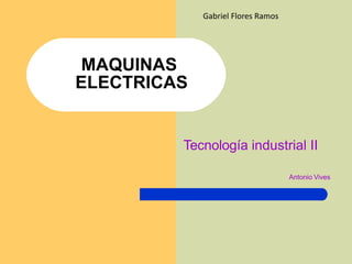MAQUINAS
ELECTRICAS
Tecnología industrial II
Antonio Vives
Gabriel Flores Ramos
 