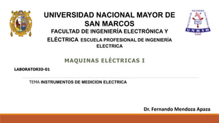 MAQUINAS ELÉCTRICAS I
UNIVERSIDAD NACIONAL MAYOR DE
SAN MARCOS
FACULTAD DE INGENIERÍA ELECTRÓNICA Y
ELÉCTRICA ESCUELA PROFESIONAL DE INGENIERÍA
ELECTRICA
LABORATORIO-01
Dr. Fernando Mendoza Apaza
TEMA INSTRUMENTOS DE MEDICION ELECTRICA
 