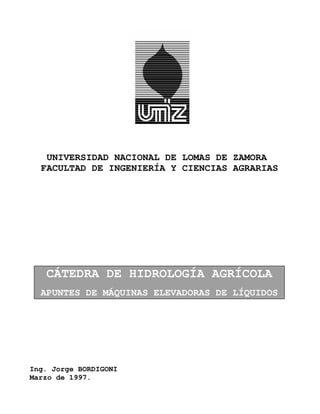 UNIVERSIDAD NACIONAL DE LOMAS DE ZAMORA
  FACULTAD DE INGENIERÍA Y CIENCIAS AGRARIAS




   CÁTEDRA DE HIDROLOGÍA AGRÍCOLA
  APUNTES DE MÁQUINAS ELEVADORAS DE LÍQUIDOS




Ing. Jorge BORDIGONI
Marzo de 1997.
 