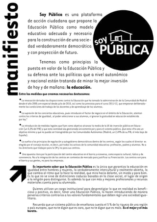 manifiesto             Soy Pública es una plataforma
                de acción ciudadana que propone la
                Educación Pública como modelo
                educativo adecuado y necesario
                para la construcción de una socie-
                dad verdaderamente democrática
                y con proyección de futuro.
                      Tenemos como principios la
                puesta en valor de la Educación Pública y
                su defensa ante las políticas que a nivel autonómico
                y nacional están tratando de minar la mejor inversión
                de hoy y de mañana: la educación.
        Entre las medidas que creemos necesarias destacamos:
        • La revocación de todas las disposiciones contra la Educación que ha tomado la administración de la Comunidad de Madrid
        desde el año 2000 y en especial desde julio de 2010, así como las previstas para el curso 2011/12, que empeoran deliberada-
        mente las condiciones de trabajo de los docentes y de aprendizaje de los alumnos.

        • La supresión de los conciertos educativos, pues introducen el factor de negocio en el ámbito de la Educación, atentan
        contra los criterios de igualdad , al poder seleccionar a sus alumnos, e ignoran la gratuidad en educación establecida
        por ley.”

        •  La introducción de medidas legales que fijen como objetivo alcanzar la media de la UE de inversión pública en Educa-
        ción (un 5,5% del PIB) y que esta cantidad sea gestionada únicamente por y para el sistema público. Que esta cifra sea un
        objetivo mínimo y que no pueda ser transgredida por las Comunidades Autónomas (Madrid, un 2,49% de su PIB, el más bajo de
        España).

        •  La vuelta a los principios de regulación y autogobierno democráticos dentro de los centros, según los cuales el director es
        elegido por el consejo escolar, es decir, por todos los activos de la comunidad educativa: profesores, padres y alumnos. No a
        los directores que trabajan para la CM y no para sus centros.

        •   Una apuesta clara por la participación del centro educativo en el barrio y viceversa, como espacio cultural, lúdico y de
        convivencia. No a la integración de los centros en contextos de mercado para justificar su financiación. Los centros son para
        el barrio y sus gentes, no para las empresas.

                    Es importante saber que la Educación Pública es la única que garantiza la educación en
                igualdad entre hombres y mujeres, la verdaderamente intercultural y realmente abierta, la
  




                que cambia al ritmo que lo hace la realidad, que mira hacia delante, sin miedo y para bien.
                Es la que no se sirve de distinciones caducas basadas en la clase social, el lugar de origen
                o la religión para distinguirse. Es además la que con más y mejores profesionales y recursos
                materiales cuenta para su alumnado.
                     Quienes utilizan un cargo institucional para desprestigiar lo que en realidad es benefi-
                cioso y positivo, es decir, tener una Educación Pública, lo hacen introduciendo de manera
                perversa criterios contrarios a los valores fundamentales que deben regir una sociedad igua-
                litaria.
                    Recuerda que un sistema público de enseñanza cuesta el 5 % de la riqueza de una región
                o país europeo, que no te digan que es caro, que no te digan que es malo. Es el mejor y el más
                barato.
 