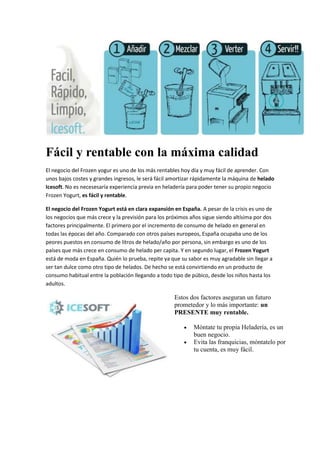 Fácil y rentable con la máxima calidad
El negocio del Frozen yogur es uno de los más rentables hoy día y muy fácil de aprender. Con
unos bajos costes y grandes ingresos, le será fácil amortizar rápidamente la máquina de helado
Icesoft. No es necesesaría experiencia previa en heladería para poder tener su propio negocio
Frozen Yogurt, es fácil y rentable.
El negocio del Frozen Yogurt está en clara expansión en España. A pesar de la crisis es uno de
los negocios que más crece y la previsión para los próximos años sigue siendo altísima por dos
factores principalmente. El primero por el incremento de consumo de helado en general en
todas las épocas del año. Comparado con otros países europeos, España ocupaba uno de los
peores puestos en consumo de litros de helado/año por persona, sin embargo es uno de los
países que más crece en consumo de helado per capita. Y en segundo lugar, el Frozen Yogurt
está de moda en España. Quién lo prueba, repite ya que su sabor es muy agradable sin llegar a
ser tan dulce como otro tipo de helados. De hecho se está convirtiendo en un producto de
consumo habitual entre la población llegando a todo tipo de púbico, desde los niños hasta los
adultos.
Estos dos factores aseguran un futuro
prometedor y lo más importante: un
PRESENTE muy rentable.
Móntate tu propia Heladería, es un
buen negocio.
Evita las franquicias, móntatelo por
tu cuenta, es muy fácil.
 