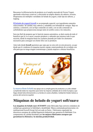 Buscamos la diferenciación de producto en el amplio mercado de Frozen Yogurt,
aportando soluciones creativas y ofreciendo un amplio abanico de sabores, texturas.
Disponemos de múltiples variedades de helado de yogurt y todo tipo de sabores, y
topping.
El helado de yogurt Icesoft es un preparado especial, con ingredientes naturales
seleccionados de calidad, muy sabroso y saludable con infinidad de ventajas. Bajo en
calorías y colesterol, con un bajo contenido en sodio, con un alto contenido en
carbohidratos que proporciona energía tanto al cerebro como a los músculos.
Sera tan fácil de preparar que lo hará de manera automática, se dará cuenta de todo el
beneficio que le va a sacar a nuestro producto y sabiendo que tenemos todo lo que
necesita, desde la maquina hasta las cucharas pasando por todos los elementos
necesarios para conseguir un cliente feliz con su producto.
Ante todo desde Icesoft queremos que sepa que no esta solo en este proyecto, ya que
desde que le vendemos la maquina nuestro equipo estará pendiente de su trabajo con
ella para que no tenga ningún contratiempo y pueda empezar a obtener beneficios.
La marca Bom Gelatti nos apoya con su amplia gama de productos y su alta calidad
cumpliendo todos los requisitos para tener las mejores calidades de la Unión Europea y que
llegue desde Italia directamente a su tienda sin costes añadidos. Calidad de helado italiano a
precios del comercio español.
Máquinas de helado de yogurt soft/suave
Las maquinas de helado suave ICESOFT están fabricadas bajo estrictos estándares de
calidad que garantizan la fiabilidad y durabilidad. Marca contrastada perteneciente a la
multinacional Icesoft Group Ltd con sede en Suiza . Fabricamos siguiendo las
directrices europeas de calidad.Ingeniería Industrial que garantiza la fiabilidad. Con
componentes de calidad diseñados por los mejores fabricantes europeos que
garantizan la eficiencia y la máxima productividad.
 