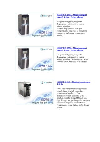 ICESOFT IS J20XL – Máquina yogurt
suave 3 Grifos – Varios sabores
Máquina de 3 grifos para poder
disponer de varios sabores en una
misma máquina.
Modelo muy versátil, ideal para
complementar negocios de hostelería
en general, cafeterías, restaurantes,
hoteles,
ICESOFT IS J35XL – Máquina yogurt
suave 3 Grifos – Varios sabores
Máquina de 3 grifos para poder
disponer de varios sabores en una
misma máquina. Caracteristicas: Nº de
sabores: 2+1 Capacidad de 3 sabores.
ICESOFT IS S20 – Máquina yogurt suave
1 Grifo
Ideal para complementar negocios de
hostelería en general, cafeterías,
restaurantes, hoteles, … Con
dimensiones muy reducidas y una
estética cuidada, compatible con todo
tipo de negocios que busque incrementar
su cifra de negocios con productos
relacionados con el helado soft o frozen
yogurt.
 