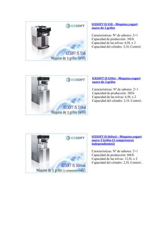 ICESOFT IS S38 – Máquina yogurt
suave de 3 grifos
Caracteristicas: Nº de sabores: 2+1
Capacidad de producción: 38l/h
Capacidad de las tolvas: 6,9L x 2
Capacidad del cilindro: 2,1L Control.
ICESOFT IS S38xl – Máquina yogurt
suave de 3 grifos
Caracteristicas: Nº de sabores: 2+1
Capacidad de producción: 38l/h
Capacidad de las tolvas: 6,9L x 2
Capacidad del cilindro: 2,1L Control..
ICESOFT IS S60xxl – Máquina yogurt
suave 3 Grifos (3 compresores
independientes)
Caracteristicas: Nº de sabores: 2+1
Capacidad de producción: 60l/h
Capacidad de las tolvas: 12,5L x 2
Capacidad del cilindro: 2,5L Control...
 