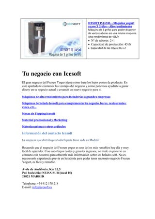 ICESOFT IS J45XL – Máquina yogurt
suave 3 Grifos – Alto rendimiento
Máquina de 3 grifos para poder disponer
de varios sabores en una misma máquina.
Alto rendimiento de 45L/h
Nº de sabores: 2+1
Capacidad de producción: 45l/h
Capacidad de las tolvas: 8L x 2
Tu negocio con Icesoft
El gran negocio del Frozen Yogurt tiene como base los bajos costes de producto. En
este apartado te contamos las ventajas del negocio y como podemos ayudarte a ganar
dinero en tu negocio actual o creando un nuevo negocio para ti.
Máquinas de alto rendimiento para Heladerías o grandes empresas
Máquinas de helado Icesoft para complementar tu negocio, bares, restaurantes,
cines, etc…
Mesas de Topping Icesoft
Material promocional y Marketing
Materias primas y otros artículos
Información del contacto Icesoft
La empresa que distribuye a toda España tiene sede en Madrid.
Recuerde que el negocio del Frozen yogur es uno de los más rentables hoy día y muy
fácil de aprender. Con unos bajos costes y grandes ingresos, no dude en ponerse en
contacto con nosotros para ofrecerle más información sobre los helados soft. No es
necesesaría experiencia previa en heladería para poder tener su propio negocio Frozen
Yogurt, es fácil y rentable.
Avda de Andalucia, Km 10,5
Pol. Industrial NEISA SUR (local 15)
28021 MADRID
Telephone: +34 912 178 218
E-mail: info@icesoft.es
 