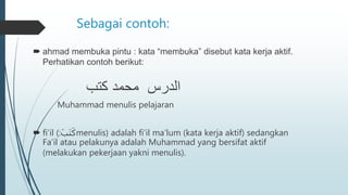 Sebagai contoh:
 ahmad membuka pintu : kata “membuka” disebut kata kerja aktif.
Perhatikan contoh berikut:
‫كتب‬ ‫محمد‬ ‫الدرس‬
Muhammad menulis pelajaran
 fi’il (:ََ‫َب‬‫ت‬َ‫ك‬menulis) adalah fi’il ma’lum (kata kerja aktif) sedangkan
Fa’il atau pelakunya adalah Muhammad yang bersifat aktif
(melakukan pekerjaan yakni menulis).
 