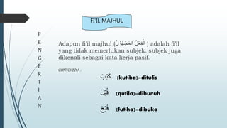 Adapun fi’il majhul (ُ‫ل‬ ْ‫و‬ُ‫ه‬ْ‫ج‬َ‫م‬‫ال‬ ُ‫ل‬ْ‫ع‬ِ‫ف‬ْ‫ال‬ ) adalah fi’il
yang tidak memerlukan subjek. subjek juga
dikenali sebagai kata kerja pasif.
P
E
N
G
E
R
T
I
A
N
FI’IL MAJHUL
CONTOHNYA :
َ‫ب‬ِ‫ت‬ُ‫ك‬ (kutiba)=ditulis
َ‫ل‬ِ‫ت‬ُ‫ق‬ (qutila)=dibunuh
َ‫ح‬ِ‫ت‬ُ‫ف‬ (futiha)=dibuka
 