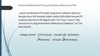 Membentuk Majhul kepada Fi’il yang Huruf Sebelum Akhirnya Huruf ‘illat
untuk membentuk fi’il madhi yang huruf sebelum akhirnya
berupa huruf alif menjadi mabni majhul (bila tidak berupa fi’il
sudasi),maka huruf alif diganti oleh “ya” atau “wawu”,dan
semua huruf yang berharakat sebelumnya (sebelum “ya”) di
baca kasrah
 sebagai contoh : ‫اع‬َ‫ب‬(menjual) menjadi ‫ْع‬‫ي‬ِ‫ب‬ (di belikan)
‫ال‬َ‫ق‬(berkata) menjadi َ‫ل‬ْ‫ي‬ِ‫ق‬(di katakan),
 