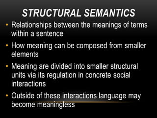 STRUCTURAL SEMANTICS
• Relationships between the meanings of terms
within a sentence
• How meaning can be composed from smaller
elements
• Meaning are divided into smaller structural
units via its regulation in concrete social
interactions
• Outside of these interactions language may
become meaningless
 
