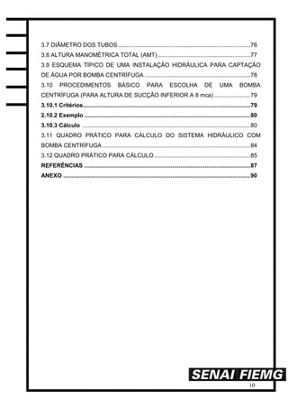 10
3.7 DIÂMETRO DOS TUBOS .................................................................................76
3.8 ALTURA MANOMÉTRICA TOTAL (AMT).........................................................77
3.9 ESQUEMA TÍPICO DE UMA INSTALAÇÃO HIDRÁULICA PARA CAPTAÇÃO
DE ÁGUA POR BOMBA CENTRÍFUGA .................................................................78
3.10 PROCEDIMENTOS BÁSICO PARA ESCOLHA DE UMA BOMBA
CENTRÍFUGA (PARA ALTURA DE SUCÇÃO INFERIOR A 8 mca) ......................79
3.10.1 Critérios.......................................................................................................79
2.10.2 Exemplo ......................................................................................................80
3.10.3 Cálculo .......................................................................................................80
3.11 QUADRO PRÁTICO PARA CÁLCULO DO SISTEMA HIDRÁULICO COM
BOMBA CENTRÍFUGA ...........................................................................................84
3.12 QUADRO PRÁTICO PARA CÁLCULO ...........................................................85
REFERÊNCIAS ......................................................................................................87
ANEXO ...................................................................................................................90
 