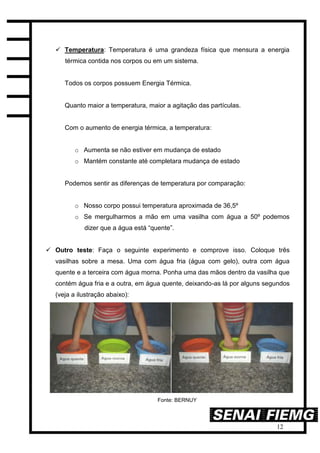 12
 Temperatura: Temperatura é uma grandeza física que mensura a energia
térmica contida nos corpos ou em um sistema.
Todos os corpos possuem Energia Térmica.
Quanto maior a temperatura, maior a agitação das partículas.
Com o aumento de energia térmica, a temperatura:
o Aumenta se não estiver em mudança de estado
o Mantém constante até completara mudança de estado
Podemos sentir as diferenças de temperatura por comparação:
o Nosso corpo possui temperatura aproximada de 36,5º
o Se mergulharmos a mão em uma vasilha com água a 50º podemos
dizer que a água está “quente”.
 Outro teste: Faça o seguinte experimento e comprove isso. Coloque três
vasilhas sobre a mesa. Uma com água fria (água com gelo), outra com água
quente e a terceira com água morna. Ponha uma das mãos dentro da vasilha que
contém água fria e a outra, em água quente, deixando-as lá por alguns segundos
(veja a ilustração abaixo):
Fonte: BERNUY
 