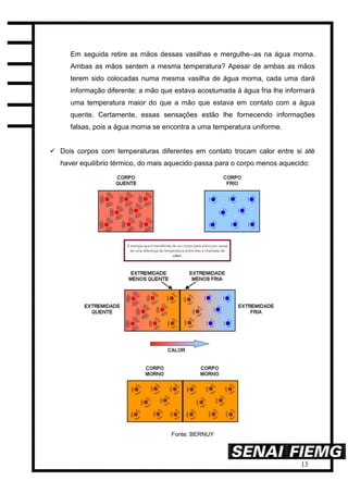 13
Em seguida retire as mãos dessas vasilhas e mergulhe–as na água morna.
Ambas as mãos sentem a mesma temperatura? Apesar de ambas as mãos
terem sido colocadas numa mesma vasilha de água morna, cada uma dará
informação diferente: a mão que estava acostumada à água fria lhe informará
uma temperatura maior do que a mão que estava em contato com a água
quente. Certamente, essas sensações estão lhe fornecendo informações
falsas, pois a água morna se encontra a uma temperatura uniforme.
 Dois corpos com temperaturas diferentes em contato trocam calor entre si até
haver equilíbrio térmico, do mais aquecido passa para o corpo menos aquecido:
Fonte: BERNUY
 