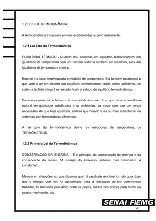14
1.2 LEIS DA TERMODINÂMICA
A termodinâmica é baseada em leis estabelecidas experimentalmente:
1.2.1 Lei Zero da Termodinâmica
EQUILÍBRIO TÉRMICO - Quando dois sistemas em equilíbrio termodinâmico têm
igualdade de temperatura com um terceiro sistema também em equilíbrio, eles têm
igualdade de temperatura entre si.
Esta lei é a base empírica para a medição de temperatura. Ela também estabelece o
que vem a ser um sistema em equilíbrio termodinâmico: dado tempo suficiente, um
sistema isolado atingirá um estado final - o estado de equilíbrio termodinâmico.
Em outras palavras, a lei zero da termodinâmica quer dizer que há uma tendência
natural em quaisquer substâncias e ou ambientes, de trocar calor por um tempo
necessário até que haja equilíbrio, sempre que houver duas ou mais substâncias ou
sistemas com temperaturas diferentes.
A lei zero da termodinâmica define os medidores de temperatura, os
TERMÔMETROS.
1.2.2 Primeira Lei da Termodinâmica
CONSERVAÇÃO DA ENERGIA - É o princípio da conservação da energia e da
conservação da massa: "A energia do Universo, sistema mais vizinhança, é
constante".
Mesmo em situações em que dizemos que há perda de rendimento, isto quer dizer
que a energia que não foi aproveitada para a realização de um determinado
trabalho, foi desviada pelo atrito entre as peças, inércia dos corpos para iniciar ou
cessar movimento, etc.
 