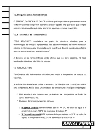 15
1.2.3 Segunda Lei da Termodinâmica
O SENTIDO DA TROCA DE CALOR - Afirma que há processos que ocorrem numa
certa direção mas não podem ocorrer na direção oposta. Isto quer dizer que sempre
o corpo mais aquecido sede calor ao menos aquecido, e nunca o contrário.
1.2.4 Terceira Lei da Termodinâmica
ZERO ABSOLUTO: estabelece um ponto de referência absoluto para a
determinação da entropia, representado pelo estado derradeiro de ordem molecular
máxima e mínima energia. Enunciada como "A entropia de uma substância cristalina
pura na temperatura zero absoluto é zero".
A terceira lei da termodinâmica ainda afirma que no zero absoluto, há total
paralização atômica e total falta de energia.
1.3 TERMÔMETROS
Termômetros são instrumentos utilizados para medir a temperatura de corpos ou
sistemas.
A maioria dos termômetros utiliza o fenômeno de dilatação dos corpos para medir
uma temperatura. Neste caso, uma medição de temperatura é feita por comparação:
 Uma escala é feita baseada em parâmetros: ex.: temperatura de fusão da
água, de ebulição, etc.
 Unidades de temperaturas mais comuns:
o ºC (graus Celsius) convencionada pelo SI => 0ºC na fusão da água a 1
atm (nível do mar), 100ºC de ebulição e divisão de 1º
o ºF (graus Fahrenheit) USA e países de língua inglesa => 32ºF na fusão da
água a 1 atm (nível do mar), 212ºF de ebulição e divisão de 1º
 