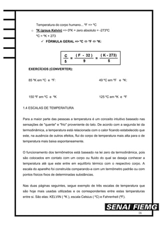 16
Temperatura do corpo humano... ºF => ºC
o ºK (graus Kelvin) => 0ºK = zero absoluto = -273ºC
ºC = ºK + 273
 FÓRMULA GERAL => ºC  ºF  ºK:
EXERCÍCIOS (CONVERTER):
85 ºK em ºC e ºF: 49 ºC em ºF e ºK:
150 ºF em ºC e ºK 125 ºC em ºK e ºF
1.4 ESCALAS DE TEMPERATURA
Para a maior parte das pessoas a temperatura é um conceito intuitivo baseado nas
sensações de "quente" e "frio" proveniente do tato. De acordo com a segunda lei da
termodinâmica, a temperatura está relacionada com o calor ficando estabelecido que
este, na ausência de outros efeitos, flui do corpo de temperatura mais alta para o de
temperatura mais baixa espontaneamente.
O funcionamento dos termômetros está baseado na lei zero da termodinâmica, pois
são colocados em contato com um corpo ou fluido do qual se deseja conhecer a
temperatura até que este entre em equilíbrio térmico com o respectivo corpo. A
escala do aparelho foi construída comparando-a com um termômetro padrão ou com
pontos físicos fixos de determinadas substâncias.
Nas duas páginas seguintes, segue exemplo de três escalas de temperatura que
são hoje mais usadas utilizadas e os correspondentes entre estas temperaturas
entre si. São elas: KELVIN ( ºK ), escala Celsius ( ºC) e Fahrenheit (ºF).
 