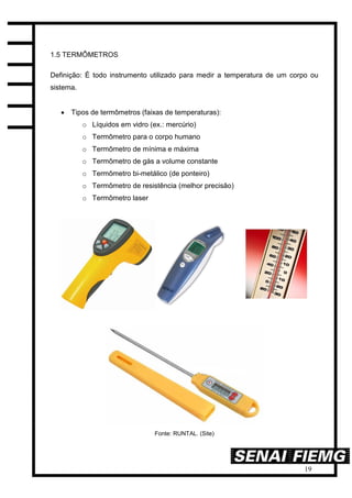 19
1.5 TERMÔMETROS
Definição: É todo instrumento utilizado para medir a temperatura de um corpo ou
sistema.
 Tipos de termômetros (faixas de temperaturas):
o Líquidos em vidro (ex.: mercúrio)
o Termômetro para o corpo humano
o Termômetro de mínima e máxima
o Termômetro de gás a volume constante
o Termômetro bi-metálico (de ponteiro)
o Termômetro de resistência (melhor precisão)
o Termômetro laser
Fonte: RUNTAL. (Site)
 