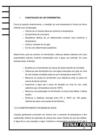 20
 CONSTRUÇÃO DE UM TERMÔMETRO:
Como já exposto anteriormente, a medição de uma temperatura é forma de forma
indireta e por comparação:
o Volume de um líquido altera-se conforme a temperatura;
o Comprimento de uma barra;
o Resistência elétrica de um determinada condutor varia conforme a
temperatura;
o Volume / pressão de um gás;
o Cor de uma determinada substância.
Desta forma, para se construir um termômetro, utiliza-se destes materiais com suas
propriedades naturais, fazendo comparações com a água, por exemplo. Em suas
diversas fazes. Exemplo:
o Escolhe-se um termômetro de coluna de álcool colorido de vermelho;
o Coloca-se este termômetro em uma água misturada com gelo ao nível
do mar (nestas condições sabe-se que a temperatura está a 0ºC;
o Marca-se na escala do termômetro uma referência onde na altura da
coluna de álcool colorido;
o Aquece-se a água até o ponto de ebulição ao nível do mar, onde
sabemos que a temperatura será de 100ºC;
o Marca-se uma graduação no termômetro no local onde dilatou o álcool
líquido;
o Divide-se a distância marcada entre 0ºC e 100ºC em 100 partes,
obtendo-se assim uma escala do termômetro.
1.6 O COMPORTAMENTO INCOMUM DA ÁGUA
Líquidos geralmente aumentam em volume com o aumento de temperatura e têm
coeficientes médios de expansão de volume dez vezes maiores do que dos sólidos.
A água fria é uma exceção a regra: Conforme a temperatura aumenta de ºC até 4
 
