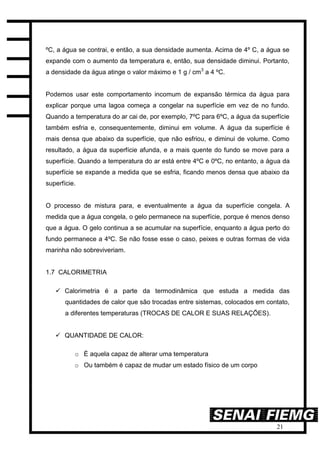 21
ºC, a água se contrai, e então, a sua densidade aumenta. Acima de 4º C, a água se
expande com o aumento da temperatura e, então, sua densidade diminui. Portanto,
a densidade da água atinge o valor máximo e 1 g / cm3
a 4 ºC.
Podemos usar este comportamento incomum de expansão térmica da água para
explicar porque uma lagoa começa a congelar na superfície em vez de no fundo.
Quando a temperatura do ar cai de, por exemplo, 7ºC para 6ºC, a água da superfície
também esfria e, consequentemente, diminui em volume. A água da superfície é
mais densa que abaixo da superfície, que não esfriou, e diminui de volume. Como
resultado, a água da superfície afunda, e a mais quente do fundo se move para a
superfície. Quando a temperatura do ar está entre 4ºC e 0ºC, no entanto, a água da
superfície se expande a medida que se esfria, ficando menos densa que abaixo da
superfície.
O processo de mistura para, e eventualmente a água da superfície congela. A
medida que a água congela, o gelo permanece na superfície, porque é menos denso
que a água. O gelo continua a se acumular na superfície, enquanto a água perto do
fundo permanece a 4ºC. Se não fosse esse o caso, peixes e outras formas de vida
marinha não sobreviveriam.
1.7 CALORIMETRIA
 Calorimetria é a parte da termodinâmica que estuda a medida das
quantidades de calor que são trocadas entre sistemas, colocados em contato,
a diferentes temperaturas (TROCAS DE CALOR E SUAS RELAÇÕES).
 QUANTIDADE DE CALOR:
o É aquela capaz de alterar uma temperatura
o Ou também é capaz de mudar um estado físico de um corpo
 